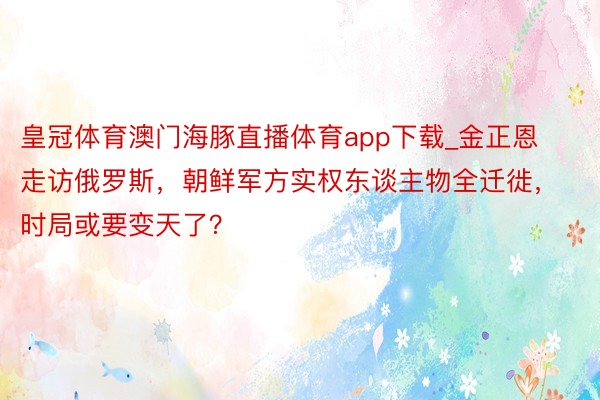 皇冠体育澳门海豚直播体育app下载_金正恩走访俄罗斯，朝鲜军方实权东谈主物全迁徙，时局或要变天了？