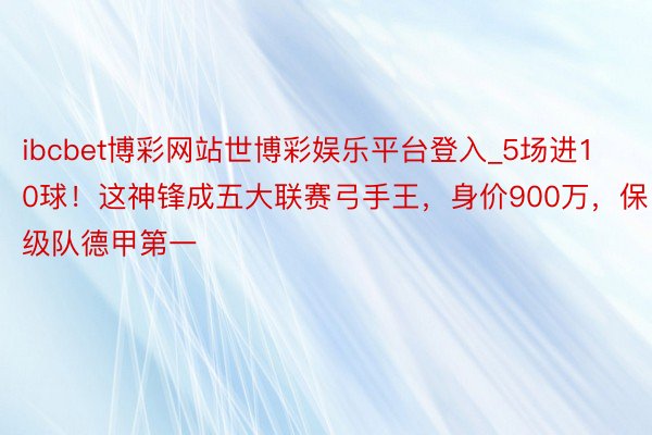 ibcbet博彩网站世博彩娱乐平台登入_5场进10球！这神锋成五大联赛弓手王，身价900万，保级队德甲第一