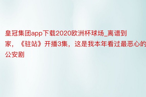 皇冠集团app下载2020欧洲杯球场_离谱到家，《驻站》开播3集，这是我本年看过最恶心的公安剧