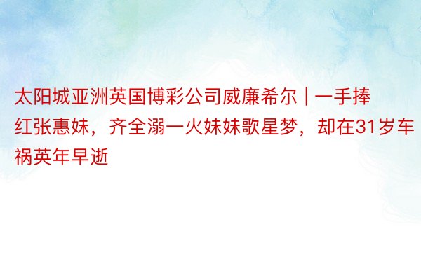 太阳城亚洲英国博彩公司威廉希尔 | 一手捧红张惠妹，齐全溺一火妹妹歌星梦，却在31岁车祸英年早逝