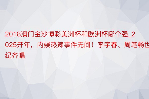 2018澳门金沙博彩美洲杯和欧洲杯哪个强_2025开年，内娱热辣事件无间！李宇春、周笔畅世纪齐唱