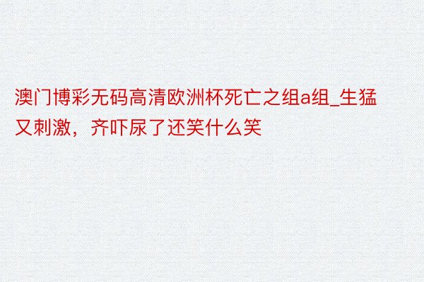 澳门博彩无码高清欧洲杯死亡之组a组_生猛又刺激，齐吓尿了还笑什么笑