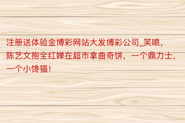 注册送体验金博彩网站大发博彩公司_笑喷，陈艺文抱全红婵在超市拿曲奇饼，一个鼎力士，一个小馋猫！