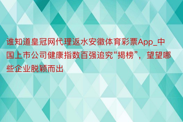 谁知道皇冠网代理返水安徽体育彩票App_中国上市公司健康指数百强追究“揭榜”，望望哪些企业脱颖而出