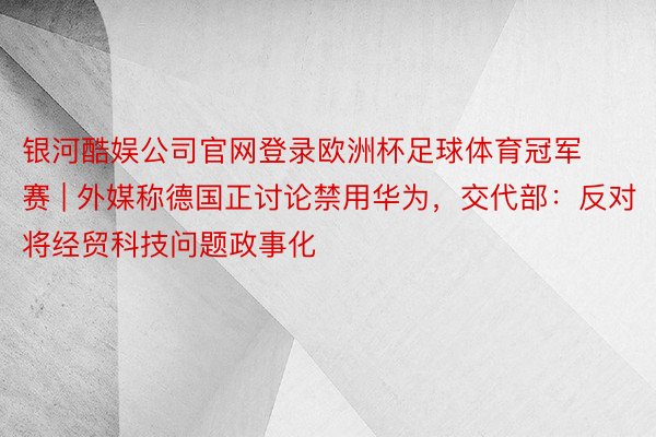 银河酷娱公司官网登录欧洲杯足球体育冠军赛 | 外媒称德国正讨论禁用华为，交代部：反对将经贸科技问题政事化