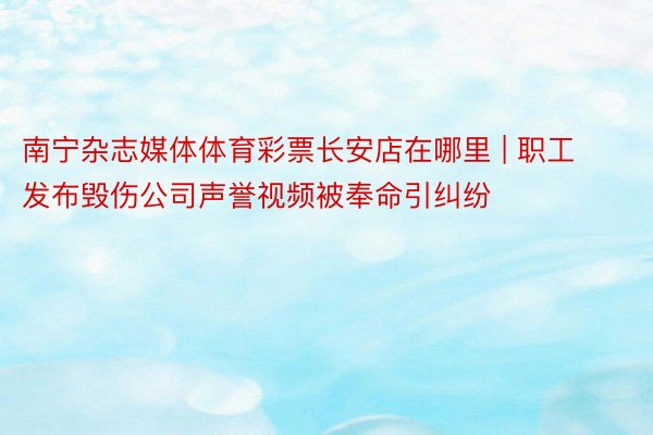 南宁杂志媒体体育彩票长安店在哪里 | 职工发布毁伤公司声誉视频被奉命引纠纷