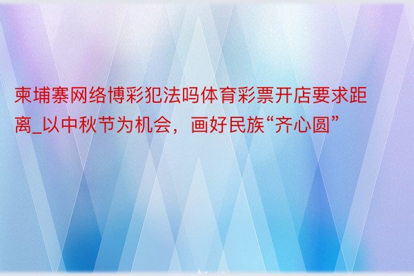 柬埔寨网络博彩犯法吗体育彩票开店要求距离_以中秋节为机会，画好民族“齐心圆”